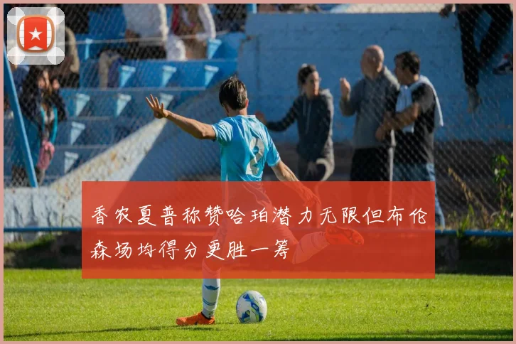 香农夏普称赞哈珀潜力无限但布伦森场均得分更胜一筹