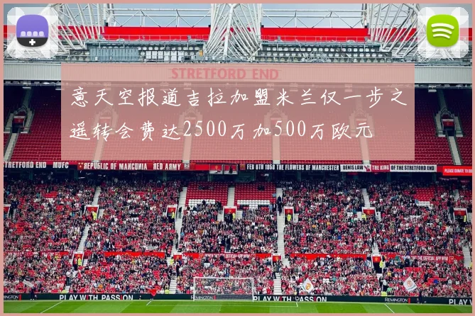 意天空报道吉拉加盟米兰仅一步之遥转会费达2500万加500万欧元