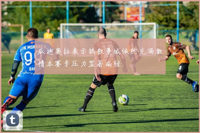 瓜迪奥拉表示执教曼城依然充满激情本赛季压力显著减轻