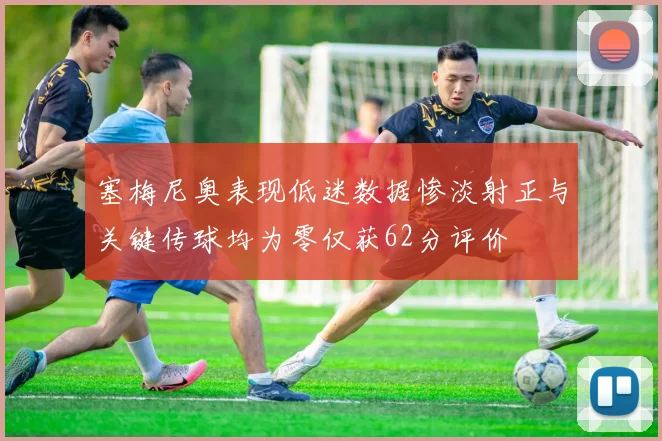 塞梅尼奥表现低迷数据惨淡射正与关键传球均为零仅获62分评价