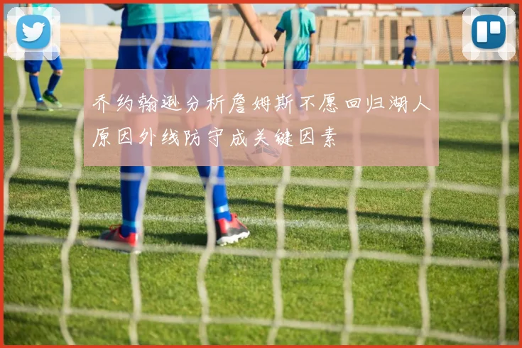 乔约翰逊分析詹姆斯不愿回归湖人原因外线防守成关键因素