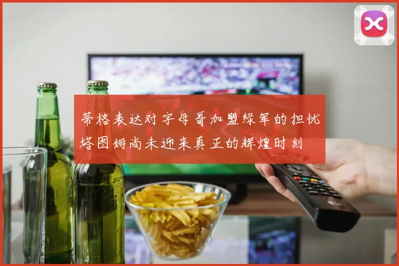 蒂格表达对字母哥加盟绿军的担忧塔图姆尚未迎来真正的辉煌时刻