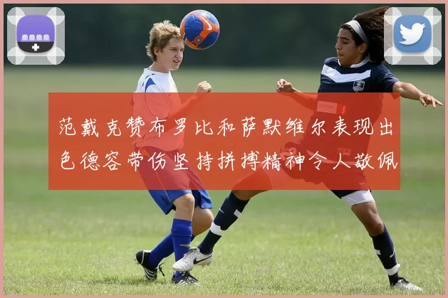 范戴克赞布罗比和萨默维尔表现出色德容带伤坚持拼搏精神令人敬佩