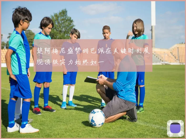 楚阿梅尼盛赞姆巴佩在关键时刻展现顶级实力始终如一