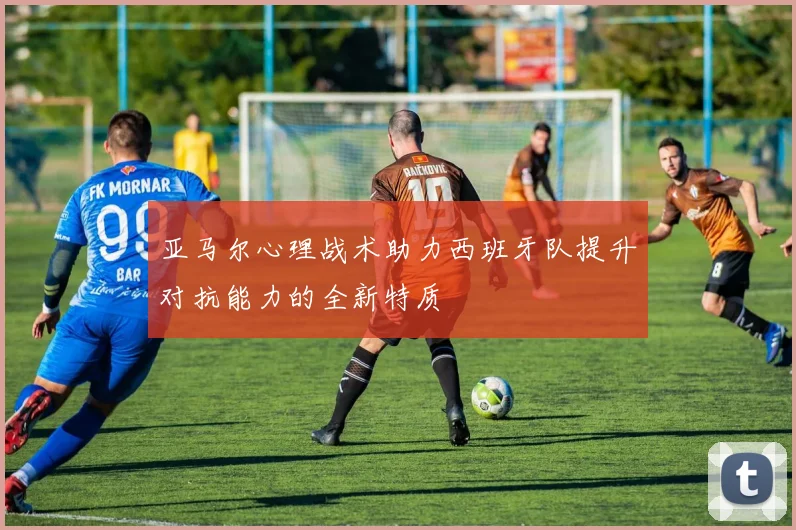 亚马尔心理战术助力西班牙队提升对抗能力的全新特质