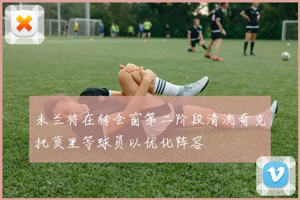 米兰将在转会窗第二阶段清洗奇克托莫里等球员以优化阵容