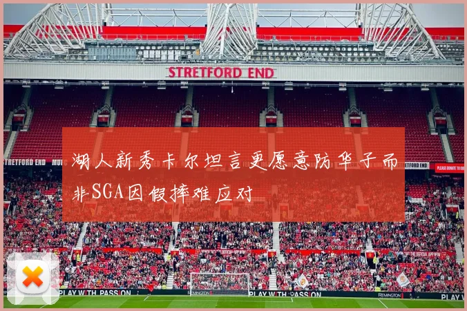 湖人新秀卡尔坦言更愿意防华子而非SGA因假摔难应对