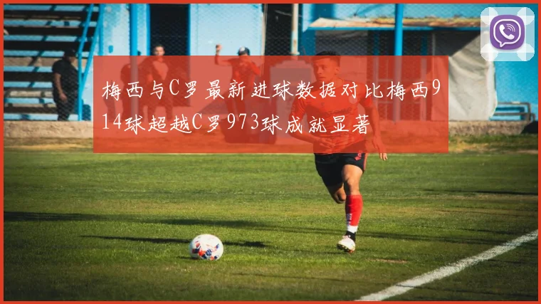 梅西与C罗最新进球数据对比梅西914球超越C罗973球成就显著