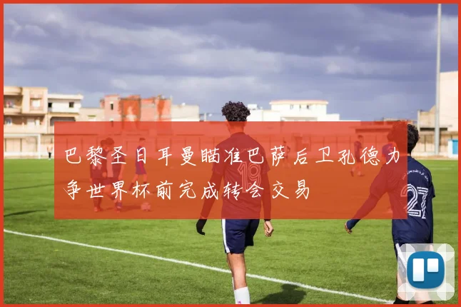 巴黎圣日耳曼瞄准巴萨后卫孔德力争世界杯前完成转会交易