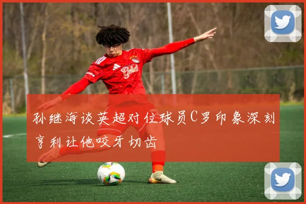 孙继海谈英超对位球员C罗印象深刻亨利让他咬牙切齿