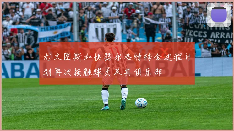 尤文图斯加快瑟尔洛特转会进程计划再次接触球员及其俱乐部